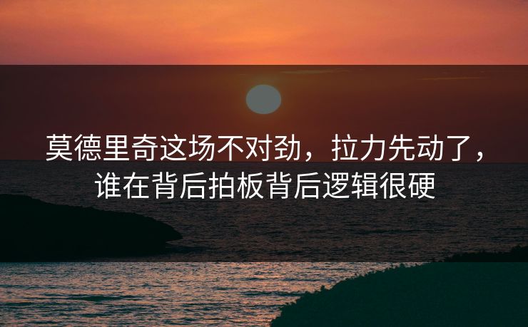 莫德里奇这场不对劲，拉力先动了，谁在背后拍板背后逻辑很硬