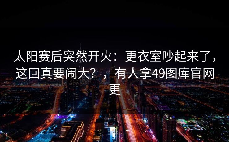 太阳赛后突然开火:更衣室吵起来了,这回真要闹大?,有人拿49图库官网更 太阳赛后突然开火:更衣室吵起来了,这回真要闹大?,有人拿49图库官网更