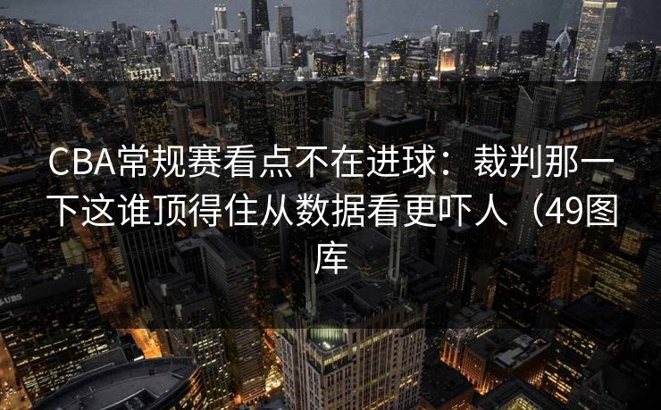 CBA常规赛看点不在进球:裁判那一下这谁顶得住从数据看更吓人(49图库 CBA常规赛看点不在进球:裁判那一下这谁顶得住从数据看更吓人(49图库