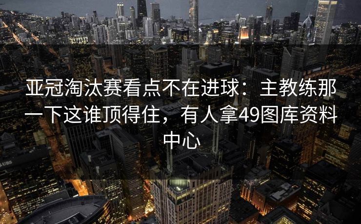亚冠淘汰赛看点不在进球：主教练那一下这谁顶得住，有人拿49图库资料中心