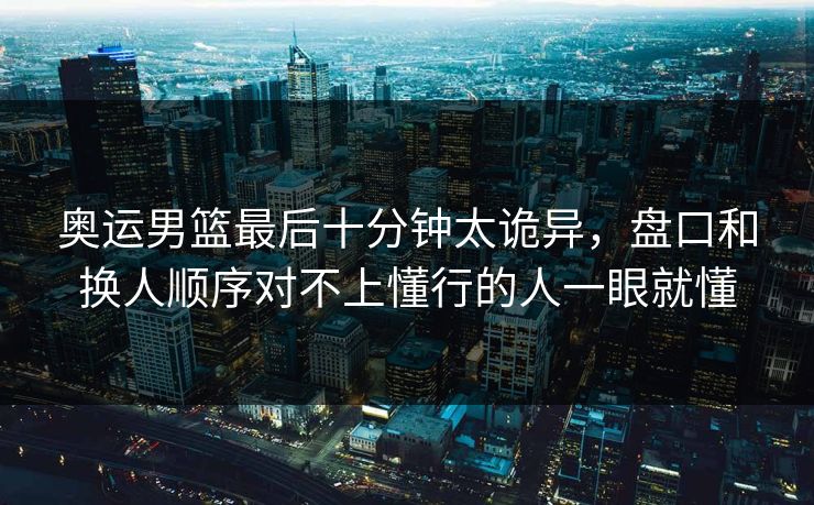 奥运男篮最后十分钟太诡异，盘口和换人顺序对不上懂行的人一眼就懂