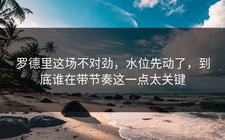 罗德里这场不对劲，水位先动了，到底谁在带节奏这一点太关键