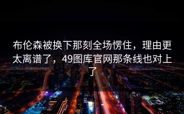 布伦森被换下那刻全场愣住，理由更太离谱了，49图库官网那条线也对上了