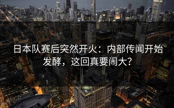 日本队赛后突然开火：内部传闻开始发酵，这回真要闹大？