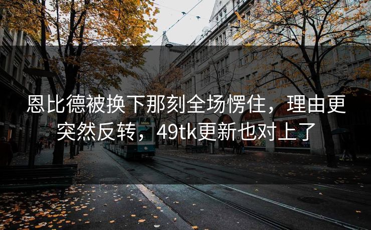 恩比德被换下那刻全场愣住，理由更突然反转，49tk更新也对上了