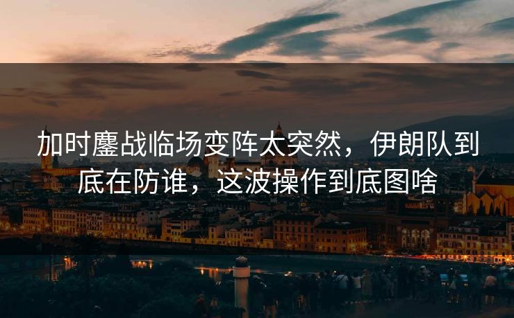 加时鏖战临场变阵太突然，伊朗队到底在防谁，这波操作到底图啥
