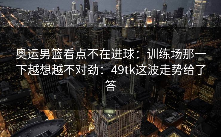奥运男篮看点不在进球:训练场那一下越想越不对劲:49tk这波走势给了答 奥运男篮看点不在进球:训练场那一下越想越不对劲:49tk这波走势给了答