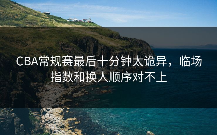 CBA常规赛最后十分钟太诡异,临场指数和换人顺序对不上 CBA常规赛最后十分钟太诡异,临场指数和换人顺序对不上