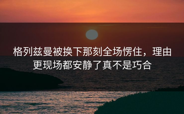 格列兹曼被换下那刻全场愣住，理由更现场都安静了真不是巧合