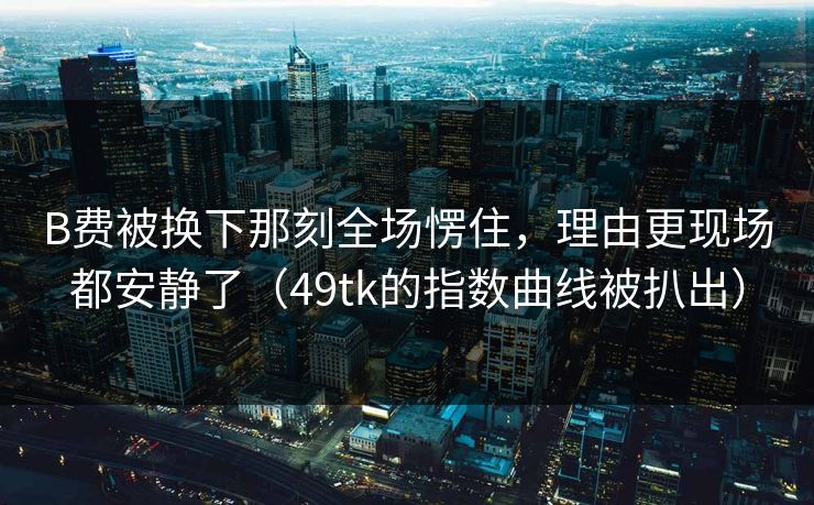 B费被换下那刻全场愣住，理由更现场都安静了（49tk的指数曲线被扒出）